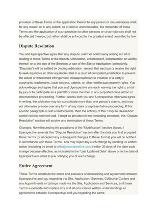 provision of these Terms or the application thereof to any person or circumstances shall,
for any reason or to any extent, be invalid or unenforceable, the remainder of these
Terms and the application of such provision to other persons or circumstances shall not
be affected thereby, but rather shall be enforced to the greatest extent permitted by law.
Dispute Resolution
You and Uperspective agree that any dispute, claim or controversy arising out of or
relating to these Terms or the breach, termination, enforcement, interpretation or validity
thereof, or to the use of the Services or use of the Site or Application (collectively,
“Disputes”) will be settled by binding arbitration , except that each party retains the right
to seek injunctive or other equitable relief in a court of competent jurisdiction to prevent
the actual or threatened infringement, misappropriation or violation of a party’s
copyrights, trademarks, trade secrets, patents, or other intellectual property rights. You
acknowledge and agree that you and Uperspective are each waiving the right to a trial
by jury or to participate as a plaintiff or class member in any purported class action or
representative proceeding. Further, unless both you and Uperspective otherwise agree
in writing, the arbitrator may not consolidate more than one person’s claims, and may
not otherwise preside over any form of any class or representative proceeding. If this
specific paragraph is held unenforceable, then the entirety of this “Dispute Resolution”
section will be deemed void. Except as provided in the preceding sentence, this “Dispute
Resolution” section will survive any termination of these Terms.
Changes. Notwithstanding the provisions of the “Modification” section above, if
Uperspective amends this “Dispute Resolution” section after the date you first accepted
these Terms (or accepted any subsequent changes to these Terms) you will be notified
in accordance with these Terms. You may reject any such change by sending us written
notice (including by email to info@uperspective.com) within 30 days of the date such
change became effective, as indicated in the “Last Updated Date” above or in the date of
Uperspective’s email to you notifying you of such change.
Entire Agreement
These Terms constitute the entire and exclusive understanding and agreement between
Uperspective and you regarding the Site, Application, Services, Collective Content and
any Appointments or Listings made via the Site, Application and Services, and these
Terms supersede and replace any and all prior oral or written understandings or
agreements between Uperspective and you regarding the same.
 