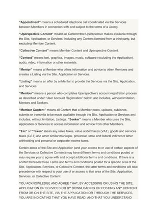 “Appointment” means a scheduled telephone call coordinated via the Services
between Members in connection with and subject to the terms of a Listing.
“Uperspective Content” means all Content that Uperspective makes available through
the Site, Application, or Services, including any Content licensed from a third party, but
excluding Member Content.
“Collective Content” means Member Content and Uperspective Content.
“Content” means text, graphics, images, music, software (excluding the Application),
audio, video, information or other materials.
“Mentor” means a Member who offers information and advice to other Members and
creates a Listing via the Site, Application or Services.
“Listing” means an offer by anMentor to provide the Services via the Site, Application,
and Services.
“Member” means a person who completes Uperspective’s account registration process
as described under “User Account Registration” below, and includes, without limitation,
Mentors and Seekers.
“Member Content” means all Content that a Member posts, uploads, publishes,
submits or transmits to be made available through the Site, Application or Services and
includes, without limitation, Listings. “Seeker” means a Member who uses the Site,
Application or Services to access information and advice from other Members.
“Tax” or “Taxes” mean any sales taxes, value added taxes (VAT), goods and services
taxes (GST) and other similar municipal, provincial, state and federal indirect or other
withholding and personal or corporate income taxes.
Certain areas of the Site and Application (and your access to or use of certain aspects of
the Services or Collective Content) may have different terms and conditions posted or
may require you to agree with and accept additional terms and conditions. If there is a
conflict between these Terms and terms and conditions posted for a specific area of the
Site, Application, Services, or Collective Content, the latter terms and conditions will take
precedence with respect to your use of or access to that area of the Site, Application,
Services, or Collective Content.
YOU ACKNOWLEDGE AND AGREE THAT, BY ACCESSING OR USING THE SITE,
APPLICATION OR SERVICES OR BY DOWNLOADING OR POSTING ANY CONTENT
FROM OR ON THE SITE, VIA THE APPLICATION OR THROUGH THE SERVICES,
YOU ARE INDICATING THAT YOU HAVE READ, AND THAT YOU UNDERSTAND
 