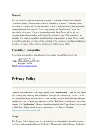 General
The failure of Uperspective to enforce any right or provision of these Terms will not
constitute a waiver of future enforcement of that right or provision. The waiver of any
such right or provision will be effective only if in writing and signed by a duly authorized
representative of Uperspective. Except as expressly set forth in these Terms, the
exercise by either party of any of its remedies under these Terms will be without
prejudice to its other remedies under these Terms or otherwise. If for any reason an
arbitrator or a court of competent jurisdiction finds any provision of these Terms invalid
or unenforceable, that provision will be enforced to the maximum extent permissible and
the other provisions of these Terms will remain in full force and effect.
Contacting Uperspective
If you have any questions about these Terms, please contact Uperspective at:
Mail:
Uperspective Pte Ltd
51 Goldhill Plaza #07-10/11
Singapore 308900
Email:info@uperspective.com
Privacy Policy
Uperspective(hereinafter collectively referred to as “Uperspective”, “we” or “us”)takes
your privacy very seriously. We provide this Privacy Policy to inform you of our policies
and procedures regarding the collection, use and disclosure of personal information we
receive from users of www.uperspective.com (the "Site") and our application for mobile
devices (the "Application"). Unless otherwise defined in this Privacy Policy, terms used
in this Privacy Policy have the same meanings as in our Terms of Service
(www.uperspective.com/terms).
Scope
This Privacy Policy, as amended from time to time, applies only to information that you
provide to us through the Site and Application. Please note that the Site and Application
 