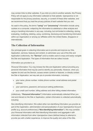may contain links to other websites. If you click on a link to another website, this Privacy
Policy will not apply to any information collected on that website. Uperspective is not
responsible for the privacy practices, security, or content of these other websites, and
we recommend that you read the privacy policies of each website that you visit.
As used in this policy, the terms "using" and "processing" information include using
cookies on a computer, subjecting the information to statistical or other analysis and
using or handling information in any way, including, but not limited to collecting, storing,
evaluating, modifying, deleting, using, combining, disclosing and transferring information
within our organization or among our affiliates within the United States, Singapore or
internationally.
The Collection of Information
Our principal goals in collecting information are to provide and improve our Site,
Application, services, features and content, to administer your use of the Site and
Application (collectively, the "Service") and to enable users to enjoy and easily navigate
the Site and Application. The types of information that we collect include:
Information you provide to us
Personal Information: You may browse the Site and Application without providing any
personal information that may be used to identify you personally. However, when you
register for and use the Service, access certain content or features, or directly contact
the Site or Application, we may ask you to provide information, including:
your name, phone number, mobile phone number, email address and postal
address;
your username, password, and account setting preferences;
your credit card number, billing address and other billing related information.
(collectively, “Personal Information”) Information automatically collected When you
visit and interact on the Site or Application, certain information is collected automatically,
including:
Non-Identifying Information: We collect other non-identifying information you provide as
part of the registration, administration and personalization of your Uperspective Account
profile (e.g. account preferences) (“Non-Identifying Information”). We may combine
your Personal Information with Non-Identifying Information and aggregate it with
information collected from other Uperspective Users (defined below) to attempt to
provide you with a better experience, to improve the quality and value of the Site,
 