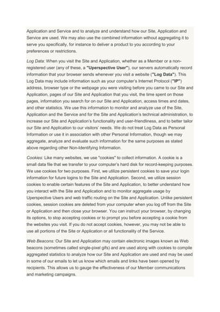 Application and Service and to analyze and understand how our Site, Application and
Service are used. We may also use the combined information without aggregating it to
serve you specifically, for instance to deliver a product to you according to your
preferences or restrictions.
Log Data: When you visit the Site and Application, whether as a Member or a non-
registered user (any of these, a "Uperspective User"), our servers automatically record
information that your browser sends whenever you visit a website ("Log Data"). This
Log Data may include information such as your computer’s Internet Protocol ("IP")
address, browser type or the webpage you were visiting before you came to our Site and
Application, pages of our Site and Application that you visit, the time spent on those
pages, information you search for on our Site and Application, access times and dates,
and other statistics. We use this information to monitor and analyze use of the Site,
Application and the Service and for the Site and Application’s technical administration, to
increase our Site and Application’s functionality and user-friendliness, and to better tailor
our Site and Application to our visitors’ needs. We do not treat Log Data as Personal
Information or use it in association with other Personal Information, though we may
aggregate, analyze and evaluate such information for the same purposes as stated
above regarding other Non-Identifying Information.
Cookies: Like many websites, we use "cookies" to collect information. A cookie is a
small data file that we transfer to your computer’s hard disk for record-keeping purposes.
We use cookies for two purposes. First, we utilize persistent cookies to save your login
information for future logins to the Site and Application. Second, we utilize session
cookies to enable certain features of the Site and Application, to better understand how
you interact with the Site and Application and to monitor aggregate usage by
Uperspective Users and web traffic routing on the Site and Application. Unlike persistent
cookies, session cookies are deleted from your computer when you log off from the Site
or Application and then close your browser. You can instruct your browser, by changing
its options, to stop accepting cookies or to prompt you before accepting a cookie from
the websites you visit. If you do not accept cookies, however, you may not be able to
use all portions of the Site or Application or all functionality of the Service.
Web Beacons: Our Site and Application may contain electronic images known as Web
beacons (sometimes called single-pixel gifs) and are used along with cookies to compile
aggregated statistics to analyze how our Site and Application are used and may be used
in some of our emails to let us know which emails and links have been opened by
recipients. This allows us to gauge the effectiveness of our Member communications
and marketing campaigns.
 