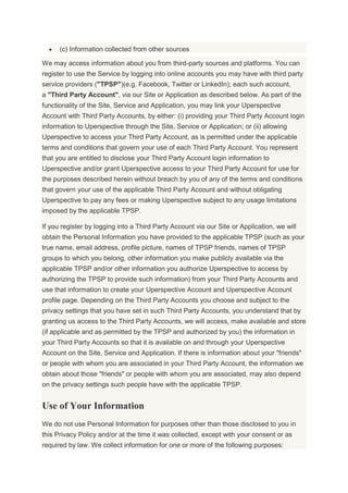 (c) Information collected from other sources
We may access information about you from third-party sources and platforms. You can
register to use the Service by logging into online accounts you may have with third party
service providers ("TPSP")(e.g. Facebook, Twitter or LinkedIn); each such account,
a "Third Party Account", via our Site or Application as described below. As part of the
functionality of the Site, Service and Application, you may link your Uperspective
Account with Third Party Accounts, by either: (i) providing your Third Party Account login
information to Uperspective through the Site, Service or Application; or (ii) allowing
Uperspective to access your Third Party Account, as is permitted under the applicable
terms and conditions that govern your use of each Third Party Account. You represent
that you are entitled to disclose your Third Party Account login information to
Uperspective and/or grant Uperspective access to your Third Party Account for use for
the purposes described herein without breach by you of any of the terms and conditions
that govern your use of the applicable Third Party Account and without obligating
Uperspective to pay any fees or making Uperspective subject to any usage limitations
imposed by the applicable TPSP.
If you register by logging into a Third Party Account via our Site or Application, we will
obtain the Personal Information you have provided to the applicable TPSP (such as your
true name, email address, profile picture, names of TPSP friends, names of TPSP
groups to which you belong, other information you make publicly available via the
applicable TPSP and/or other information you authorize Uperspective to access by
authorizing the TPSP to provide such information) from your Third Party Accounts and
use that information to create your Uperspective Account and Uperspective Account
profile page. Depending on the Third Party Accounts you choose and subject to the
privacy settings that you have set in such Third Party Accounts, you understand that by
granting us access to the Third Party Accounts, we will access, make available and store
(if applicable and as permitted by the TPSP and authorized by you) the information in
your Third Party Accounts so that it is available on and through your Uperspective
Account on the Site, Service and Application. If there is information about your "friends"
or people with whom you are associated in your Third Party Account, the information we
obtain about those "friends" or people with whom you are associated, may also depend
on the privacy settings such people have with the applicable TPSP.
Use of Your Information
We do not use Personal Information for purposes other than those disclosed to you in
this Privacy Policy and/or at the time it was collected, except with your consent or as
required by law. We collect information for one or more of the following purposes:
 