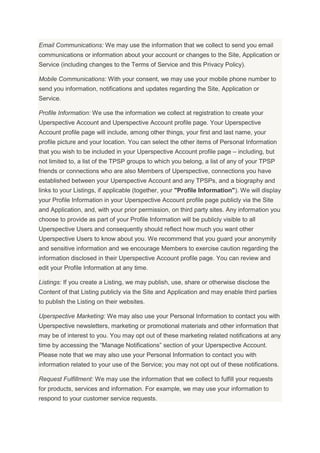 Email Communications: We may use the information that we collect to send you email
communications or information about your account or changes to the Site, Application or
Service (including changes to the Terms of Service and this Privacy Policy).
Mobile Communications: With your consent, we may use your mobile phone number to
send you information, notifications and updates regarding the Site, Application or
Service.
Profile Information: We use the information we collect at registration to create your
Uperspective Account and Uperspective Account profile page. Your Uperspective
Account profile page will include, among other things, your first and last name, your
profile picture and your location. You can select the other items of Personal Information
that you wish to be included in your Uperspective Account profile page – including, but
not limited to, a list of the TPSP groups to which you belong, a list of any of your TPSP
friends or connections who are also Members of Uperspective, connections you have
established between your Uperspective Account and any TPSPs, and a biography and
links to your Listings, if applicable (together, your "Profile Information"). We will display
your Profile Information in your Uperspective Account profile page publicly via the Site
and Application, and, with your prior permission, on third party sites. Any information you
choose to provide as part of your Profile Information will be publicly visible to all
Uperspective Users and consequently should reflect how much you want other
Uperspective Users to know about you. We recommend that you guard your anonymity
and sensitive information and we encourage Members to exercise caution regarding the
information disclosed in their Uperspective Account profile page. You can review and
edit your Profile Information at any time.
Listings: If you create a Listing, we may publish, use, share or otherwise disclose the
Content of that Listing publicly via the Site and Application and may enable third parties
to publish the Listing on their websites.
Uperspective Marketing: We may also use your Personal Information to contact you with
Uperspective newsletters, marketing or promotional materials and other information that
may be of interest to you. You may opt out of these marketing related notifications at any
time by accessing the “Manage Notifications” section of your Uperspective Account.
Please note that we may also use your Personal Information to contact you with
information related to your use of the Service; you may not opt out of these notifications.
Request Fulfillment: We may use the information that we collect to fulfill your requests
for products, services and information. For example, we may use your information to
respond to your customer service requests.
 