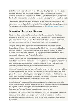 Data Analysis: In order to learn more about how our Site, Application and Service are
used, we aggregate and analyze the data we collect. We may use the information, for
example, to monitor and analyze use of the Site, Application and Service, to improve the
functionality of same and to better tailor our content and design to suit our visitors’ needs.
Testimonials: Uperspective posts testimonials on the Site and Application. With your
consent, we may post your testimonial on the Site and Application along with your name.
To have your testimonial removed, please contact us at info@uperspective.com.
Information Sharing and Disclosure
We do not share or disclose Personal Information for purposes other than those
disclosed to you in this Privacy Policy and/or at the time it was collected, except with
your consent or as required by law. We will make information about you available to
other companies, applications, or people in the circumstances listed below:
Analysis: We may share aggregated information that does not include Personal
Information and we may otherwise disclose Non-Identifying Information and Log Data
with third parties for industry analysis, demographic profiling, payment processing,
customer service and other purposes. Any aggregated information shared in these
contexts will not contain your Personal Information.
Service Delivery: We may employ third party companies and individuals to perform Site-
related services, including maintenance services, database management, web analytics,
data processing and email and text message distribution. These third parties have
access to your information only to perform these tasks on our behalf.
Corporate Transaction: We may share information about you in the event that the Site is
acquired by or merged with another company or a similar corporate transaction takes
place. However, we will notify you by placing a prominent notice on the Site or sending a
notice to the primary email address specified in your account before your information is
transferred and becomes subject to a different privacy policy.
Investigations: We may share information about you to investigate, prevent, or take
action regarding illegal activities, suspected fraud, situations involving potential threats to
the physical safety or other rights and interests of any person, violations of
Uperspective’s Terms of Service, or as otherwise required by law.
Compliance with Laws: We may share information about you to respond to subpoenas,
search warrants, judicial proceedings, court orders, legal process, or other law
enforcement measures, to establish or exercise our legal rights, or to defend against
legal claims.
 