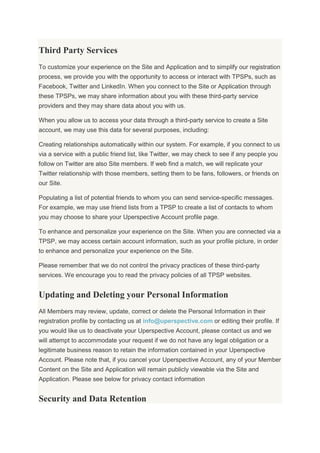 Third Party Services
To customize your experience on the Site and Application and to simplify our registration
process, we provide you with the opportunity to access or interact with TPSPs, such as
Facebook, Twitter and LinkedIn. When you connect to the Site or Application through
these TPSPs, we may share information about you with these third-party service
providers and they may share data about you with us.
When you allow us to access your data through a third-party service to create a Site
account, we may use this data for several purposes, including:
Creating relationships automatically within our system. For example, if you connect to us
via a service with a public friend list, like Twitter, we may check to see if any people you
follow on Twitter are also Site members. If web find a match, we will replicate your
Twitter relationship with those members, setting them to be fans, followers, or friends on
our Site.
Populating a list of potential friends to whom you can send service-specific messages.
For example, we may use friend lists from a TPSP to create a list of contacts to whom
you may choose to share your Uperspective Account profile page.
To enhance and personalize your experience on the Site. When you are connected via a
TPSP, we may access certain account information, such as your profile picture, in order
to enhance and personalize your experience on the Site.
Please remember that we do not control the privacy practices of these third-party
services. We encourage you to read the privacy policies of all TPSP websites.
Updating and Deleting your Personal Information
All Members may review, update, correct or delete the Personal Information in their
registration profile by contacting us at info@uperspective.com or editing their profile. If
you would like us to deactivate your Uperspective Account, please contact us and we
will attempt to accommodate your request if we do not have any legal obligation or a
legitimate business reason to retain the information contained in your Uperspective
Account. Please note that, if you cancel your Uperspective Account, any of your Member
Content on the Site and Application will remain publicly viewable via the Site and
Application. Please see below for privacy contact information
Security and Data Retention
 