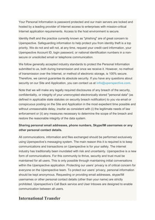 Your Personal Information is password protected and our main servers are locked and
hosted by a leading provider of Internet access to enterprises with mission-critical
Internet application requirements. Access to the host environment is secure.
Identity theft and the practice currently known as "phishing" are of great concern to
Uperspective. Safeguarding information to help protect you from identity theft is a top
priority. We do not and will not, at any time, request your credit card information, your
Uperspective Account ID, login password, or national identification numbers in a non-
secure or unsolicited email or telephone communication.
We follow generally accepted industry standards to protect the Personal Information
submitted to us, both during transmission and once we receive it. However, no method
of transmission over the Internet, or method of electronic storage, is 100% secure.
Therefore, we cannot guarantee its absolute security. If you have any questions about
security on our Site and Application, you can contact us at info@uperspective.com.
Note that we will make any legally required disclosures of any breach of the security,
confidentiality, or integrity of your unencrypted electronically stored "personal data" (as
defined in applicable state statutes on security breach notification) to you via email or
conspicuous posting on the Site and Application in the most expedient time possible and
without unreasonable delay, insofar as consistent with (i) the legitimate needs of law
enforcement or (ii) any measures necessary to determine the scope of the breach and
restore the reasonable integrity of the data system.
Sharing personal email addresses, phone numbers, Skype/IM usernames or any
other personal contact details.
All communications, information and files exchanged should be performed exclusively
using Uperspective’s messaging system. The main reason this it is required is to keep
communications and transactions on Uperspective is for your safety. The internet
industry has traditionally been inundated with risk and uncertainty. Uperspective is a new
form of communications. For this community to thrive, security and trust must be
maintained for all users. This is only possible through maintaining initial conversations
within the Uperspective application. Protecting our users’ privacy is of critical concern for
everyone on the Uperspective team. To protect our users’ privacy, personal information
should be kept anonymous. Requesting or providing email addresses, skype/IM
usernames or other personal contact details (other than your name) are strictly
prohibited. Uperspective’s Call Back service and User Inboxes are designed to enable
communication between all users.
International Transfer
 