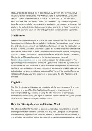 AND AGREE TO BE BOUND BY THESE TERMS, WHETHER OR NOT YOU HAVE
REGISTERED WITH THE SITE AND APPLICATION. IF YOU DO NOT AGREE TO
THESE TERMS, THEN YOU HAVE NO RIGHT TO ACCESS OR USE THE SITE,
APPLICATION, SERVICES OR COLLECTIVE CONTENT. If you accept or agree to
these Terms on behalf of a company or other legal entity, you represent and warrant that
you have the authority to bind that company or other legal entity to these Terms and, in
such event, “you” and “your” will refer and apply to that company or other legal entity.
Modification
Uperspective reserves the right, at its sole discretion, to modify the Site, Application or
Services or to modify these Terms, including the Service Fee (as defined below), at any
time and without prior notice. If we modify these Terms, we will post the modification on
the Site or via the Application. We will also update the “Last Updated Date” at the top of
these Terms. Modifications to these Terms shall automatically be effective upon posting;
provided, however, that material changes to the Terms will be effective as to an existing
Member thirty (30) days after notice to the Member is provided via email
from info@uperspective.com to your email address on file with Uperspective. You
agree to keep your email address on file with Uperspective up-to-date. By continuing to
access or use the Site, Application or Services after we have posted a modification on
the Site or via the Application or have provided you with notice of a modification, you are
indicating that you agree to be bound by the modified Terms. If the modified Terms are
not acceptable to you, your only recourse is to cease using the Site, Application and
Services.
Eligibility
The Site, Application and Services are intended solely for persons who are 18 or older.
Any access to or use of the Site, Application or Services by anyone under 18 is
expressly prohibited. By accessing or using the Site, Application or Services you
represent and warrant that (i) you agree to be bound by these Terms and (ii) that you are
18 or older and able to form legally binding contracts.
How the Site, Application and Services Work
The Site is a platform for Members to connect and schedule Appointments in order to
exchange information with other Members. You may view Listings as an unregistered
visitor to the Site, Application and Services; however, if you wish to use the Services or
post a Listing, you must first register to create aUperspective Account (as defined below).
 