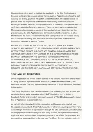 Uperspective’s role is solely to facilitate the availability of the Site, Application and
Services and to provide services related thereto, such as Appointment scheduling, call
queuing, call cycling, payment integration and call facilitation. Uperspective does not
provide and is not responsible for Member Content or any information or advice
exchanged between Members during Appointments or otherwise. Uperspective does not
verify the credentials of any of its Members. You understand and acknowledge that
Mentors are not employees or agents of Uperspective but are independent service
providers using the Site, Application and Services to market their expertise to other
Members and the public. You acknowledge that Uperspective will not be liable for any
loss or damage caused by your reliance on information provided by Members or
information contained in Member Content.
PLEASE NOTE THAT, AS STATED ABOVE, THE SITE, APPLICATION AND
SERVICES ARE INTENDED TO BE USED TO FACILITATE MEMBER INTERACTION.
UPERSPECTIVE CANNOT AND DOES NOT CONTROL OR GUARANTEE THE
CONTENT CONTAINED IN ANY LISTINGS OR THE INFORMATION EXCHANGED
BETWEEN MEMBERS VIA THE SERVICES. YOU UNDERSTAND AND
ACKNOWLEDGE THAT UPERSPECTIVE IS NOT RESPONSIBLE FOR AND
DISCLAIMS ANY AND ALL LIABILITY RELATED TO ANY AND ALL LISTINGS AND
INFORMATION PROVIDED UNDER THE SERVICES. ACCORDINGLY, ALL
MEMBERS USE THE SITE, APPLICATION AND SERVICES AT THEIR OWN RISK.
User Account Registration
Direct Registration: To access certain features of the Site and Application and to create
a Listing, you must register to create an account (“Uperspective Account”) and
become a Member. You may register directly via the Site or Application or as described
in this section.
Third Party Registration: You can also register to join by logging into your account with
certain third party social networking sites (“SNS”) (including, but not limited to,
Facebook, Twitter and LinkedIn); each such account, a “Third Party Account”, via our
Site or Application, as described below.
As part of the functionality of the Site, Application and Services, you may link your
Uperspective Account with Third Party Accounts, by either: (i) providing your Third Party
Account login information to Uperspective through the Site, Services or Application; or (ii)
allowing Uperspective to access your Third Party Account, as is permitted under the
applicable terms and conditions that govern your use of each Third Party Account. You
represent that you are entitled to disclose your Third Party Account login information to
 