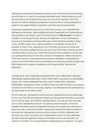 Uperspective and/or grant Uperspective access to your Third Party Account (including,
but not limited to, for use for the purposes described herein), without breach by you of
any of the terms and conditions that govern your use of the applicable Third Party
Account and without obligating Uperspective to pay any fees or making Uperspective
subject to any usage limitations imposed by such third party service providers.
By granting Uperspective access to any Third Party Accounts, you understand that
Uperspective will access, make available and store (if applicable) any Content that you
have provided to and stored in your Third Party Account (“SNS Content”) so that it is
available on and through the Site, Services and Application via your Uperspective
Account and Uperspective Account profile page. Unless otherwise specified in these
Terms, all SNS Content, if any, will be considered to be Member Content for all
purposes of these Terms. Depending on the Third Party Accounts you choose and
subject to the privacy settings that you have set in such Third Party Accounts, personal
information that you post to your Third Party Accounts will be available on and through
your Uperspective Account on the Site, Services and Application. Please note that if a
Third Party Account or associated service becomes unavailable, or Uperspective’s
access to such Third Party Account is terminated by the third party service provider, then
SNS Content will no longer be available on and through the Site, Services and
Application.
PLEASE NOTE THAT YOUR RELATIONSHIP WITH THE THIRD PARTY SERVICE
PROVIDERS ASSOCIATED WITH YOUR THIRD PARTY ACCOUNTS IS GOVERNED
SOLELY BY YOUR AGREEMENT(S) WITH SUCH THIRD PARTY SERVICE
PROVIDERS. Uperspective makes no effort to review any SNS Content for any purpose,
including but not limited to, for accuracy, legality or non-infringement and Uperspective is
not responsible for any SNS Content.
We will create your Uperspective Account and your Uperspective Account profile page
for your use of the Site and Application based upon the personal information you provide
to us or that we obtain via an SNS as described above. You may not have more than
one (1) active Uperspective Account. You agree to provide accurate, current and
complete information during the registration process and to update such information to
keep it accurate, current and complete. Uperspective reserves the right to suspend or
terminate your Uperspective Account and your access to the Site, Application and
Services if you create more than one (1) Uperspective Account or if any information
provided during the registration process or thereafter proves to be inaccurate, not
current or incomplete. You are responsible for safeguarding your password. You agree
 