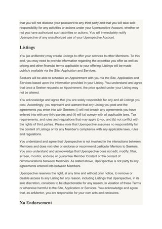 that you will not disclose your password to any third party and that you will take sole
responsibility for any activities or actions under your Uperspective Account, whether or
not you have authorized such activities or actions. You will immediately notify
Uperspective of any unauthorized use of your Uperspective Account.
Listings
You (as anMentor) may create Listings to offer your services to other Members. To this
end, you may need to provide information regarding the expertise you offer as well as
pricing and other financial terms applicable to your offering. Listings will be made
publicly available via the Site, Application and Services.
Seekers will be able to schedule an Appointment with you via the Site, Application and
Services based upon the information provided in your Listing. You understand and agree
that once a Seeker requests an Appointment, the price quoted under your Listing may
not be altered.
You acknowledge and agree that you are solely responsible for any and all Listings you
post. Accordingly, you represent and warrant that any Listing you post and the
agreements you enter into with Seekers (i) will not breach any agreements you have
entered into with any third parties and (ii) will (a) comply with all applicable laws, Tax
requirements, and rules and regulations that may apply to you and (b) not conflict with
the rights of third parties. Please note that Uperspective assumes no responsibility for
the content of Listings or for any Member’s compliance with any applicable laws, rules
and regulations.
You understand and agree that Uperspective is not involved in the interactions between
Members and does not refer or endorse or recommend particular Mentors to Seekers.
You also understand and acknowledge that Uperspective does not edit, modify, filter,
screen, monitor, endorse or guarantee Member Content or the content of
communications between Members. As stated above, Uperspective is not party to any
agreements entered into between Members.
Uperspective reserves the right, at any time and without prior notice, to remove or
disable access to any Listing for any reason, including Listings that Uperspective, in its
sole discretion, considers to be objectionable for any reason, in violation of these Terms
or otherwise harmful to the Site, Application or Services. You acknowledge and agree
that, as anMentor, you are responsible for your own acts and omissions.
No Endorsement
 