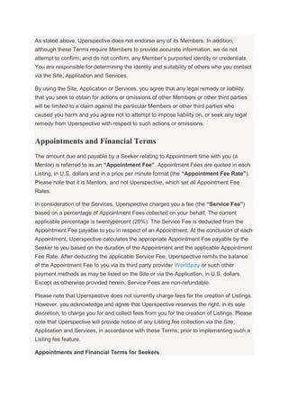 As stated above, Uperspective does not endorse any of its Members. In addition,
although these Terms require Members to provide accurate information, we do not
attempt to confirm, and do not confirm, any Member’s purported identity or credentials.
You are responsible for determining the identity and suitability of others who you contact
via the Site, Application and Services.
By using the Site, Application or Services, you agree that any legal remedy or liability
that you seek to obtain for actions or omissions of other Members or other third parties
will be limited to a claim against the particular Members or other third parties who
caused you harm and you agree not to attempt to impose liability on, or seek any legal
remedy from Uperspective with respect to such actions or omissions.
Appointments and Financial Terms
The amount due and payable by a Seeker relating to Appointment time with you (a
Mentor) is referred to as an “Appointment Fee”. Appointment Fees are quoted in each
Listing, in U.S. dollars and in a price per minute format (the “Appointment Fee Rate”).
Please note that it is Mentors, and not Uperspective, which set all Appointment Fee
Rates.
In consideration of the Services, Uperspective charges you a fee (the “Service Fee”)
based on a percentage of Appointment Fees collected on your behalf. The current
applicable percentage is twentypercent (20%). The Service Fee is deducted from the
Appointment Fee payable to you in respect of an Appointment. At the conclusion of each
Appointment, Uperspective calculates the appropriate Appointment Fee payable by the
Seeker to you based on the duration of the Appointment and the applicable Appointment
Fee Rate. After deducting the applicable Service Fee, Uperspective remits the balance
of the Appointment Fee to you via its third party provider Worldpay or such other
payment methods as may be listed on the Site or via the Application, in U.S. dollars.
Except as otherwise provided herein, Service Fees are non-refundable.
Please note that Uperspective does not currently charge fees for the creation of Listings.
However, you acknowledge and agree that Uperspective reserves the right, in its sole
discretion, to charge you for and collect fees from you for the creation of Listings. Please
note that Uperspective will provide notice of any Listing fee collection via the Site,
Application and Services, in accordance with these Terms, prior to implementing such a
Listing fee feature.
Appointments and Financial Terms for Seekers
 