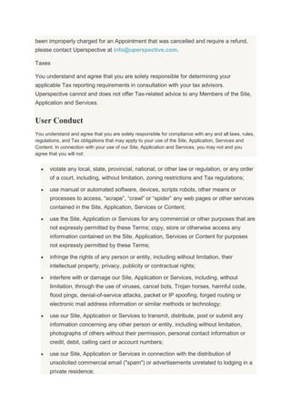 been improperly charged for an Appointment that was cancelled and require a refund,
please contact Uperspective at info@uperspective.com.
Taxes
You understand and agree that you are solely responsible for determining your
applicable Tax reporting requirements in consultation with your tax advisors.
Uperspective cannot and does not offer Tax-related advice to any Members of the Site,
Application and Services.
User Conduct
You understand and agree that you are solely responsible for compliance with any and all laws, rules,
regulations, and Tax obligations that may apply to your use of the Site, Application, Services and
Content. In connection with your use of our Site, Application and Services, you may not and you
agree that you will not:
violate any local, state, provincial, national, or other law or regulation, or any order
of a court, including, without limitation, zoning restrictions and Tax regulations;
use manual or automated software, devices, scripts robots, other means or
processes to access, “scrape”, “crawl” or “spider” any web pages or other services
contained in the Site, Application, Services or Content;
use the Site, Application or Services for any commercial or other purposes that are
not expressly permitted by these Terms; copy, store or otherwise access any
information contained on the Site, Application, Services or Content for purposes
not expressly permitted by these Terms;
infringe the rights of any person or entity, including without limitation, their
intellectual property, privacy, publicity or contractual rights;
interfere with or damage our Site, Application or Services, including, without
limitation, through the use of viruses, cancel bots, Trojan horses, harmful code,
flood pings, denial-of-service attacks, packet or IP spoofing, forged routing or
electronic mail address information or similar methods or technology;
use our Site, Application or Services to transmit, distribute, post or submit any
information concerning any other person or entity, including without limitation,
photographs of others without their permission, personal contact information or
credit, debit, calling card or account numbers;
use our Site, Application or Services in connection with the distribution of
unsolicited commercial email ("spam") or advertisements unrelated to lodging in a
private residence;
 