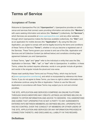 Terms of Service
Acceptance of Terms
Welcome to Uperspective Pte Ltd (“Uperspective”). Uperspective provides an online
venue and services that connect users providing information and advice (the “Mentors”)
with users seeking information and advice (the “Seekers”) (collectively, the“Services”),
which Services are accessible at www.uperspective.com and any other websites
through which Uperspective makes the Services available (collectively, the “Site”) and
as an application for mobile devices (the “Application”). By using the Site and
Application, you agree to comply with and be legally bound by the terms and conditions
of these Terms of Service (“Terms”), whether or not you become a registered user of
the Services. These Terms govern your access to and use of the Site, Application and
Services and all Collective Content (as defined below) and constitute a binding legal
agreement between you and Uperspective.
In these Terms, “you” and “your” refer to the individual or entity that uses the Site,
Application or Services. “We”, “us”, or “our” refer to Uperspective. In addition, in these
Terms, unless the context requires otherwise, words in one gender include all genders
and words in the singular include the plural and vice-versa.
Please read carefully these Terms and our Privacy Policy, which may be found
at [www.uperspective.com/terms], and which is incorporated by reference into these
Terms. If you do not agree to these Terms, you have no right to obtain information from
or otherwise continue using the Site or Application. Failure to use the Site and
Application in accordance with these Terms may subject you to civil and criminal
penalties.
THE SITE, APPLICATION AND SERVICES COMPRISE AN ONLINE PLATFORM
THROUGH WHICH MENTORS MAY CREATE LISTINGS (AS DEFINED BELOW) IN
ORDER TO OFFER INFORMATION AND ADVICE TO SEEKERS. YOU UNDERSTAND
AND AGREE THAT UPERSPECTIVE IS NOT A PARTY TO ANY AGREEMENTS
ENTERED INTO BETWEEN MEMBERS (AS DEFINED BELOW). UPERSPECTIVE
HAS NO CONTROL OVER THE CONDUCT OF MEMBERS OR OTHER USERS OF
THE SITE, APPLICATION AND SERVICES OR ANY INFORMATION PROVIDED IN
CONNECTION THERETO, AND DISCLAIMS ALL LIABILITY IN THIS REGARD.
Definitions
 