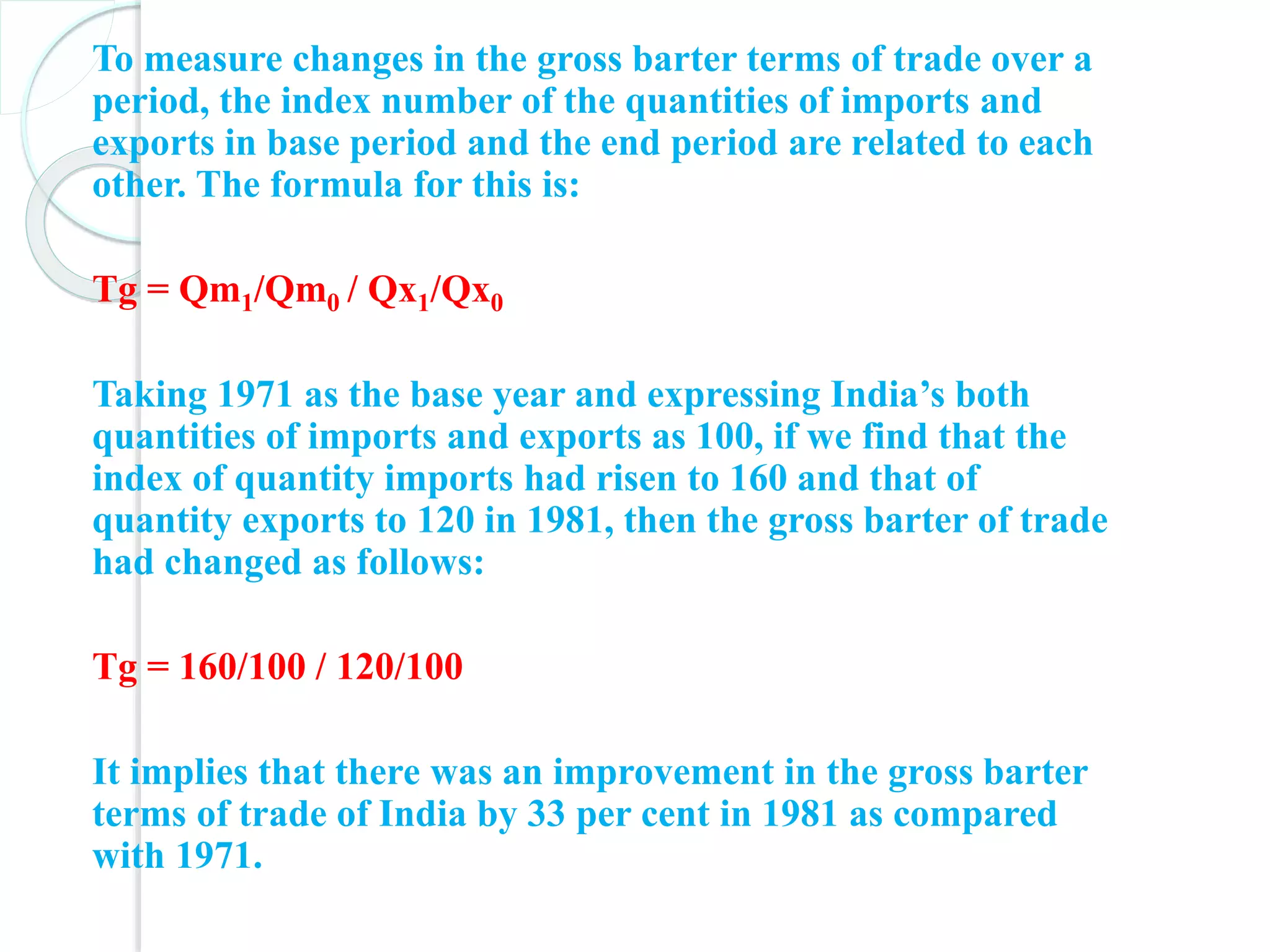 To measure changes in the gross barter terms of trade over a
period, the index number of the quantities of imports and
exports in base period and the end period are related to each
other. The formula for this is:
Tg = Qm1/Qm0 / Qx1/Qx0
Taking 1971 as the base year and expressing India’s both
quantities of imports and exports as 100, if we find that the
index of quantity imports had risen to 160 and that of
quantity exports to 120 in 1981, then the gross barter of trade
had changed as follows:
Tg = 160/100 / 120/100
It implies that there was an improvement in the gross barter
terms of trade of India by 33 per cent in 1981 as compared
with 1971.
 