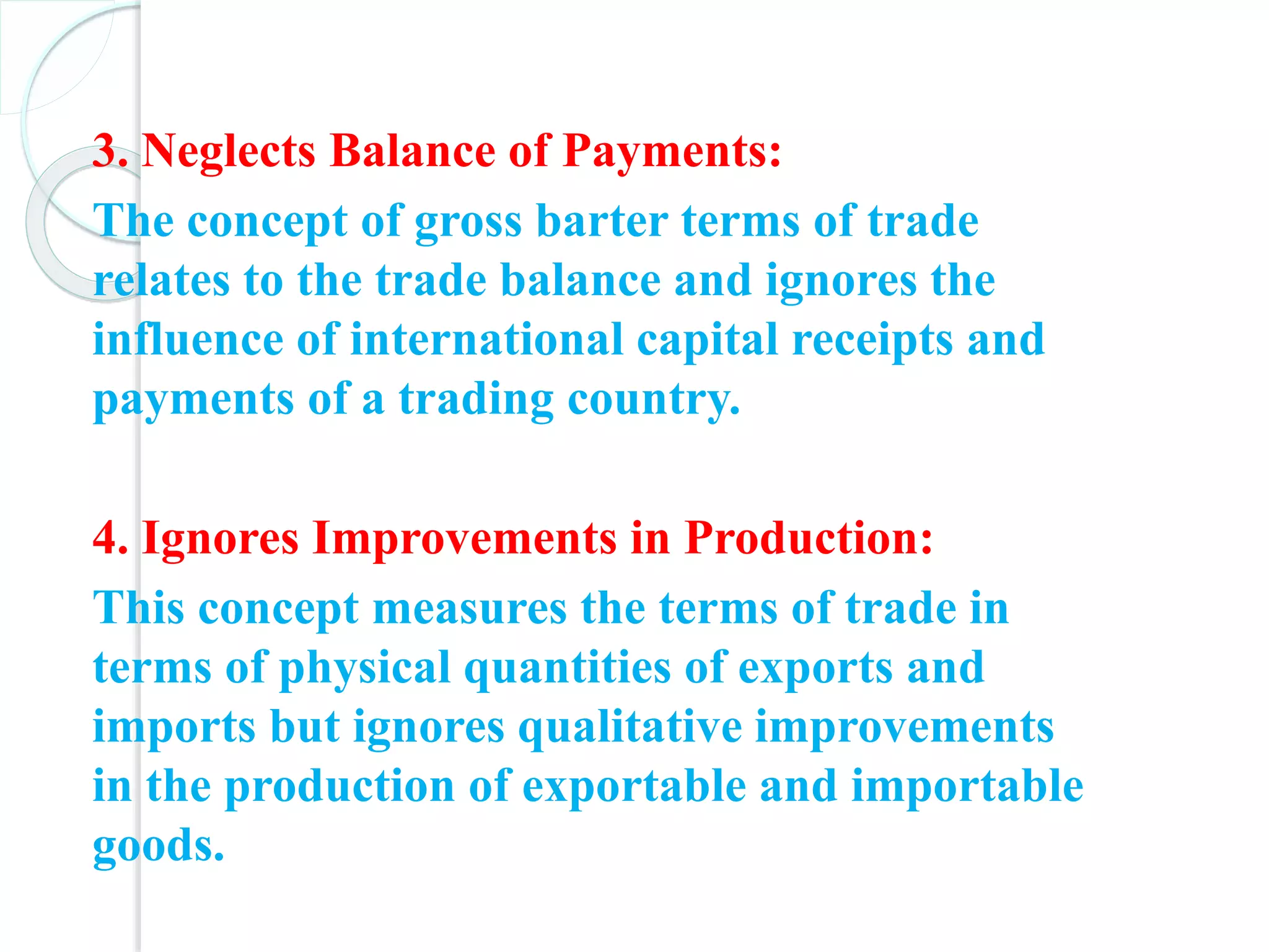 3. Neglects Balance of Payments:
The concept of gross barter terms of trade
relates to the trade balance and ignores the
influence of international capital receipts and
payments of a trading country.
4. Ignores Improvements in Production:
This concept measures the terms of trade in
terms of physical quantities of exports and
imports but ignores qualitative improvements
in the production of exportable and importable
goods.
 