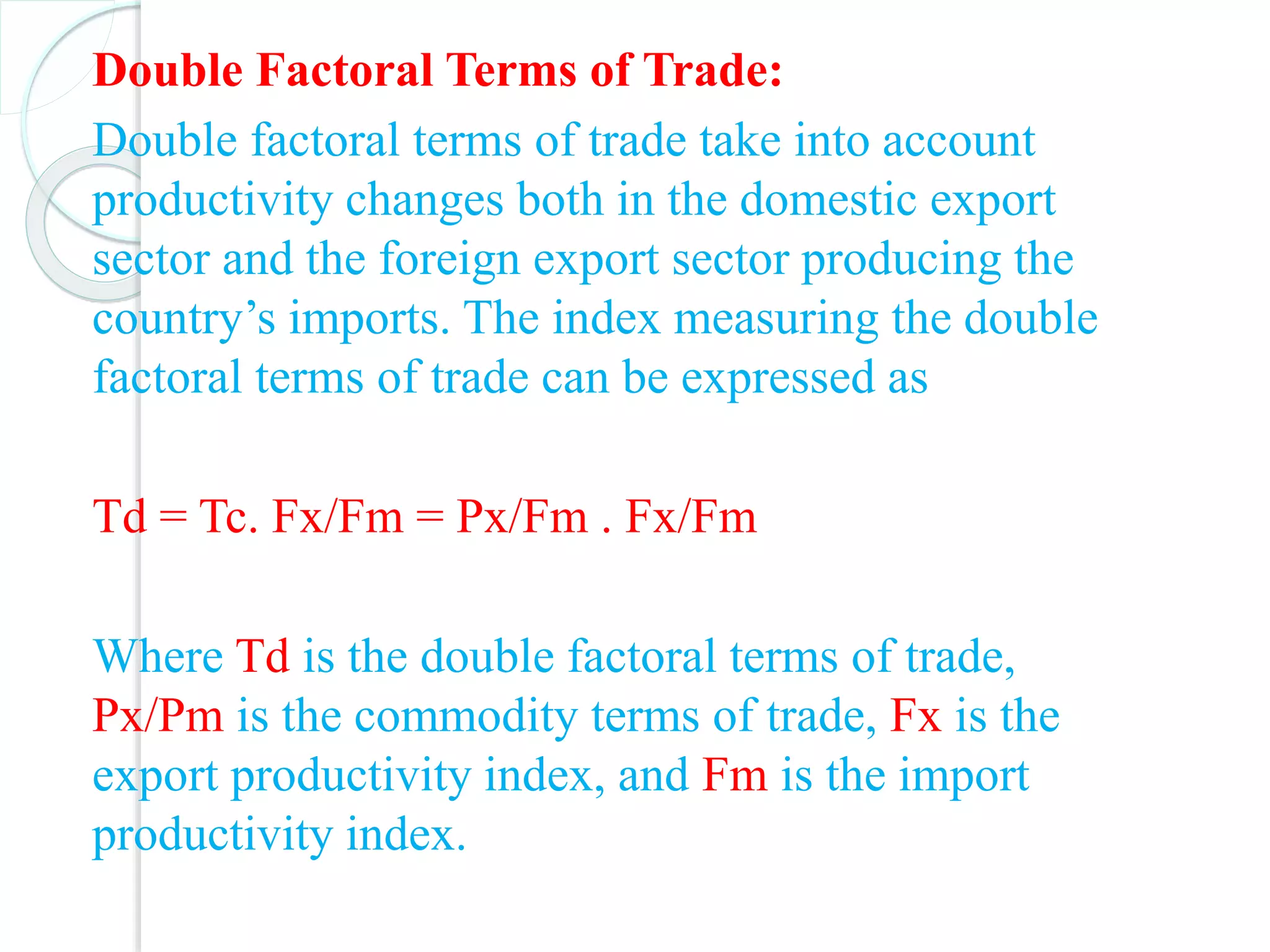 Double Factoral Terms of Trade:
Double factoral terms of trade take into account
productivity changes both in the domestic export
sector and the foreign export sector producing the
country’s imports. The index measuring the double
factoral terms of trade can be expressed as
Td = Tc. Fx/Fm = Px/Fm . Fx/Fm
Where Td is the double factoral terms of trade,
Px/Pm is the commodity terms of trade, Fx is the
export productivity index, and Fm is the import
productivity index.
 