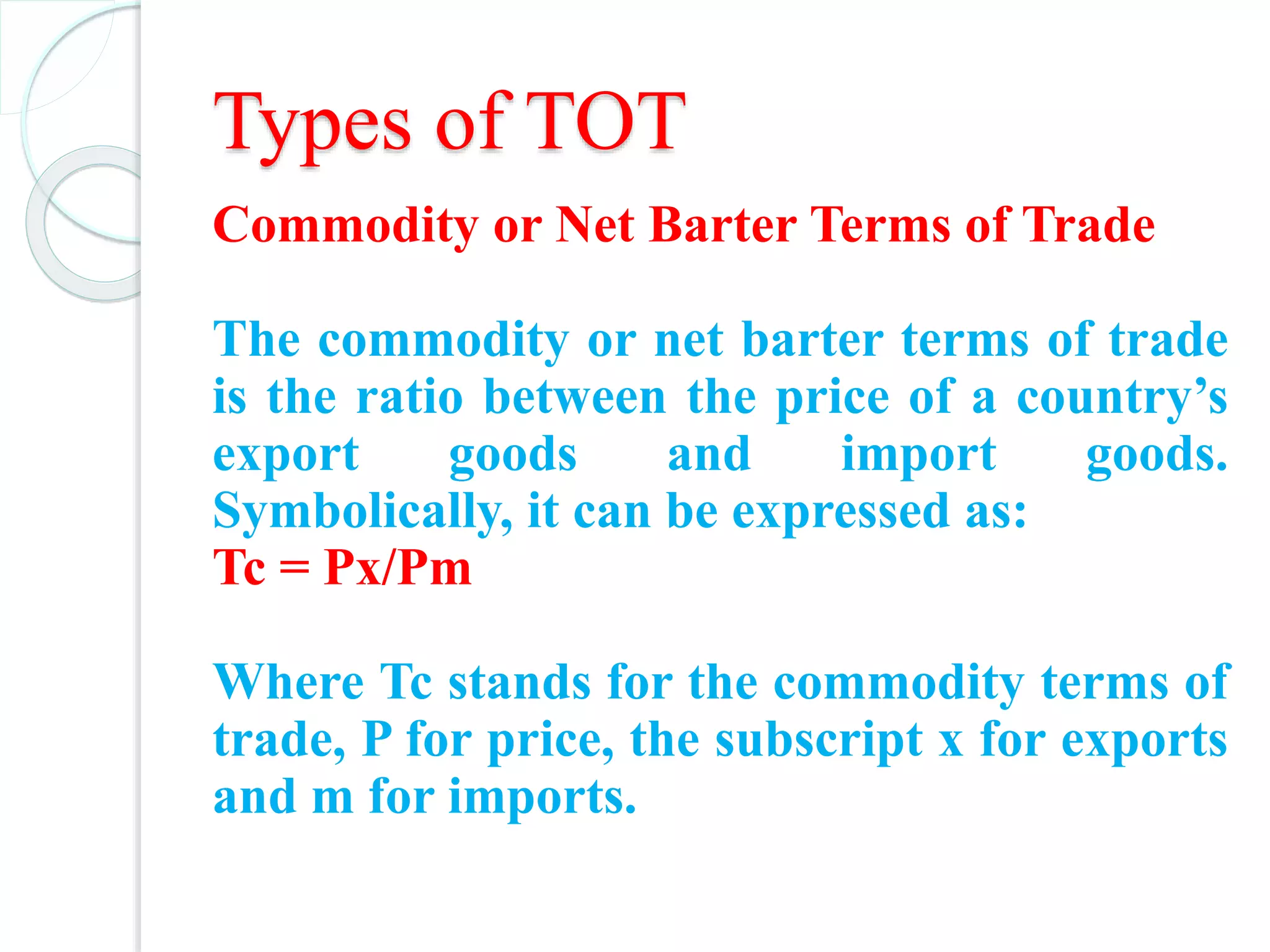 Types of TOT
Commodity or Net Barter Terms of Trade
The commodity or net barter terms of trade
is the ratio between the price of a country’s
export goods and import goods.
Symbolically, it can be expressed as:
Tc = Px/Pm
Where Tc stands for the commodity terms of
trade, P for price, the subscript x for exports
and m for imports.
 