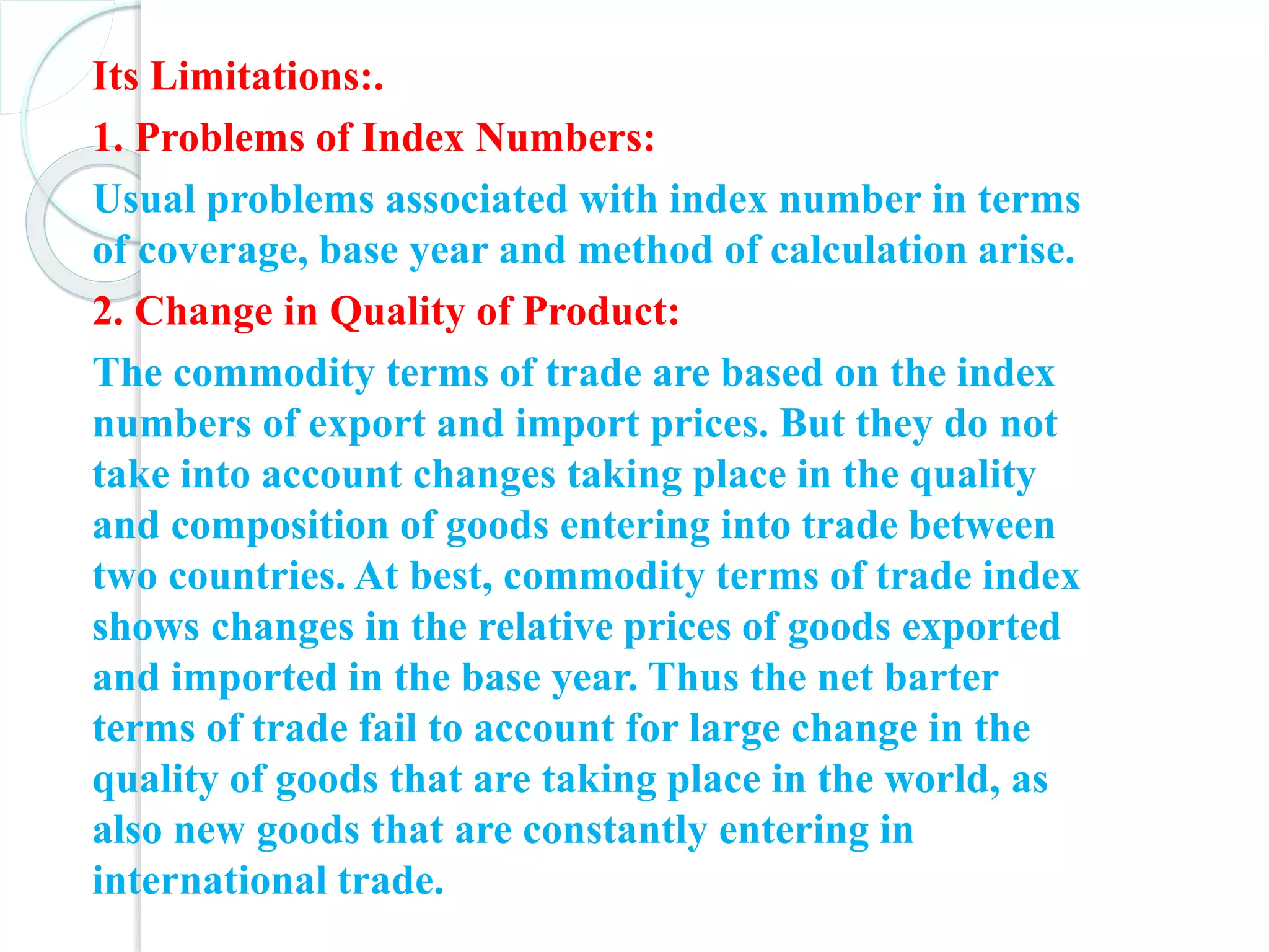 Its Limitations:.
1. Problems of Index Numbers:
Usual problems associated with index number in terms
of coverage, base year and method of calculation arise.
2. Change in Quality of Product:
The commodity terms of trade are based on the index
numbers of export and import prices. But they do not
take into account changes taking place in the quality
and composition of goods entering into trade between
two countries. At best, commodity terms of trade index
shows changes in the relative prices of goods exported
and imported in the base year. Thus the net barter
terms of trade fail to account for large change in the
quality of goods that are taking place in the world, as
also new goods that are constantly entering in
international trade.
 