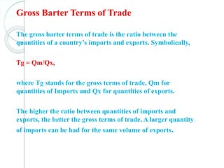 Gross Barter Terms of Trade
The gross barter terms of trade is the ratio between the
quantities of a country’s imports and exports. Symbolically,
Tg = Qm/Qx,
where Tg stands for the gross terms of trade, Qm for
quantities of Imports and Qx for quantities of exports.
The higher the ratio between quantities of imports and
exports, the better the gross terms of trade. A larger quantity
of imports can be had for the same volume of exports.
 