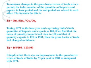 To measure changes in the gross barter terms of trade over a
period, the index number of the quantities of imports and
exports in base period and the end period are related to each
other. The formula for this is:
Tg = Qm1/Qm0 / Qx1/Qx0
Taking 1971 as the base year and expressing India’s both
quantities of imports and exports as 100, if we find that the
index of quantity imports had risen to 160 and that of
quantity exports to 120 in 1981, then the gross barter of trade
had changed as follows:
Tg = 160/100 / 120/100
It implies that there was an improvement in the gross barter
terms of trade of India by 33 per cent in 1981 as compared
with 1971.
 