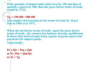 If the quantity of import index had risen by 130 and that of
quantity exports by 180, then the gross barter terms of trade
would be 72.22.
Tg = 130/100 / 180/100
This implies deterioration in the terms of trade by 18 per
cent in 1981 over 1971.
When the net barter terms of trade equal the gross barter
terms of trade , the country has balance of trade equilibrium.
It shows that total receipts from exports of goods equal total
payments for import goods.
Numerically:
Px x Qx = Pm x Qm
or Px /Pm = Qm/Qx
or Tc = Tg
 