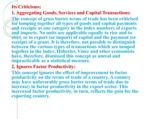 Its Criticisms:
1. Aggregating Goods, Services and Capital Transactions:
The concept of gross barter terms of trade has been criticised
for lumping together all types of goods and capital payments
and receipts as one category in the index numbers of exports
and imports. No units are applicable equally to rice and to
steel, or to export (or import) of capital and the payment (or
receipt) of a grant. It is therefore, not possible to distinguish
between the various types of transactions which are lumped
together in the index. Haberler, Viner and other economists
have, therefore, dismissed this concept as unreal and
impracticable as a statistical measure.
2. Ignores Factor Productivity:
This concept ignores the effect of improvement in factor
productivity on the terms of trade of a country. A country
may have unfavorable gross barter terms of trade due to
increase; in factor productivity in the export sector. This
increased factor productivity, in turn, reflects the gain for the
exporting country.
 