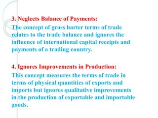 3. Neglects Balance of Payments:
The concept of gross barter terms of trade
relates to the trade balance and ignores the
influence of international capital receipts and
payments of a trading country.
4. Ignores Improvements in Production:
This concept measures the terms of trade in
terms of physical quantities of exports and
imports but ignores qualitative improvements
in the production of exportable and importable
goods.
 