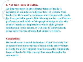 5. Not True Index of Welfare:
An improvement in gross barter terms of trade is
regarded as an index of a higher level of welfare from
trade. For the country exchanges more importable goods
for its exportable goods. But this may not be true if tastes,
preferences and habits of the people change so that the
country needs less importables which yield greater
satisfaction to the people. It will lead to unfavourable
gross barter terms of trade but improve welfare.
Conclusion:
Due to the above noted limitations, Viner uses only the
concept of net barter terms of trade while other writers
use only the export-import price ratio as the commodity
terms of trade. So this concept has been discarded by
economists.
 