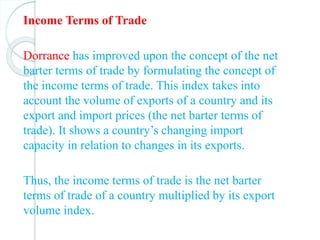 Income Terms of Trade
Dorrance has improved upon the concept of the net
barter terms of trade by formulating the concept of
the income terms of trade. This index takes into
account the volume of exports of a country and its
export and import prices (the net barter terms of
trade). It shows a country’s changing import
capacity in relation to changes in its exports.
Thus, the income terms of trade is the net barter
terms of trade of a country multiplied by its export
volume index.
 