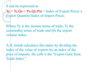It can be expressed as
Ty = Tc.Qx = Px.Qx/Pm = Index of Export Prices x
Export Quantity/Index of Import Prices
Where Ту is the income terms of trade, Tc the
commodity terms of trade and Qx the export
volume index.
A.H. Imlah calculates this index by dividing the
index of the value of exports by an index of the
price of imports. He calls it the “Export Gain from
Trade Index.”
 