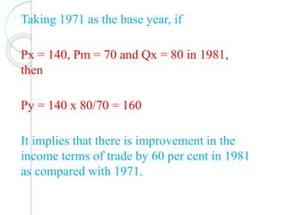 Taking 1971 as the base year, if
Px = 140, Pm = 70 and Qx = 80 in 1981,
then
Py = 140 x 80/70 = 160
It implies that there is improvement in the
income terms of trade by 60 per cent in 1981
as compared with 1971.
 