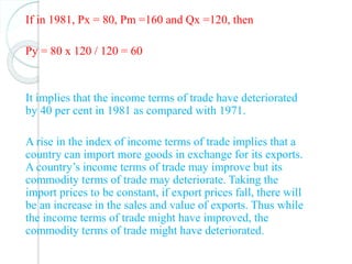 If in 1981, Px = 80, Pm =160 and Qx =120, then
Py = 80 x 120 / 120 = 60
It implies that the income terms of trade have deteriorated
by 40 per cent in 1981 as compared with 1971.
A rise in the index of income terms of trade implies that a
country can import more goods in exchange for its exports.
A country’s income terms of trade may improve but its
commodity terms of trade may deteriorate. Taking the
import prices to be constant, if export prices fall, there will
be an increase in the sales and value of exports. Thus while
the income terms of trade might have improved, the
commodity terms of trade might have deteriorated.
 