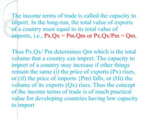 The income terms of trade is called the capacity to
import. In the long-run, the total value of exports
of a country must equal to its total value of
imports, i.e., Px.Qx = Pm.Qm or Px.Qx/Pm = Qm.
Thus Px.Qx/ Pm determines Qm which is the total
volume that a country can import. The capacity to
import of a country may increase if other things
remain the same (i) the price of exports (Px) rises,
or (if) the price of imports {Pm) falls, or (Hi) the
volume of its exports (Qx) rises. Thus the concept
of the income terms of trade is of much practical
value for developing countries having low capacity
to import
 