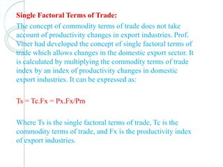 Single Factoral Terms of Trade:
The concept of commodity terms of trade does not take
account of productivity changes in export industries. Prof.
Viner had developed the concept of single factoral terms of
trade which allows changes in the domestic export sector. It
is calculated by multiplying the commodity terms of trade
index by an index of productivity changes in domestic
export industries. It can be expressed as:
Ts = Tc.Fx = Px.Fx/Pm
Where Ts is the single factoral terms of trade, Tc is the
commodity terms of trade, and Fx is the productivity index
of export industries.
 