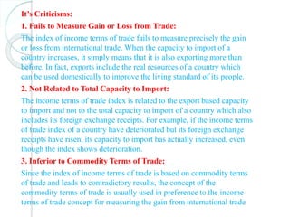 It’s Criticisms:
1. Fails to Measure Gain or Loss from Trade:
The index of income terms of trade fails to measure precisely the gain
or loss from international trade. When the capacity to import of a
country increases, it simply means that it is also exporting more than
before. In fact, exports include the real resources of a country which
can be used domestically to improve the living standard of its people.
2. Not Related to Total Capacity to Import:
The income terms of trade index is related to the export based capacity
to import and not to the total capacity to import of a country which also
includes its foreign exchange receipts. For example, if the income terms
of trade index of a country have deteriorated but its foreign exchange
receipts have risen, its capacity to import has actually increased, even
though the index shows deterioration.
3. Inferior to Commodity Terms of Trade:
Since the index of income terms of trade is based on commodity terms
of trade and leads to contradictory results, the concept of the
commodity terms of trade is usually used in preference to the income
terms of trade concept for measuring the gain from international trade
 