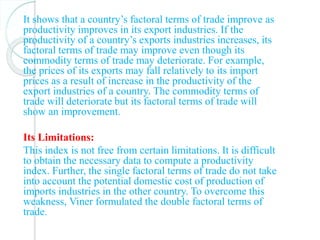It shows that a country’s factoral terms of trade improve as
productivity improves in its export industries. If the
productivity of a country’s exports industries increases, its
factoral terms of trade may improve even though its
commodity terms of trade may deteriorate. For example,
the prices of its exports may fall relatively to its import
prices as a result of increase in the productivity of the
export industries of a country. The commodity terms of
trade will deteriorate but its factoral terms of trade will
show an improvement.
Its Limitations:
This index is not free from certain limitations. It is difficult
to obtain the necessary data to compute a productivity
index. Further, the single factoral terms of trade do not take
into account the potential domestic cost of production of
imports industries in the other country. To overcome this
weakness, Viner formulated the double factoral terms of
trade.
 