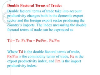 Double Factoral Terms of Trade:
Double factoral terms of trade take into account
productivity changes both in the domestic export
sector and the foreign export sector producing the
country’s imports. The index measuring the double
factoral terms of trade can be expressed as
Td = Tc. Fx/Fm = Px/Fm . Fx/Fm
Where Td is the double factoral terms of trade,
Px/Pm is the commodity terms of trade, Fx is the
export productivity index, and Fm is the import
productivity index.
 