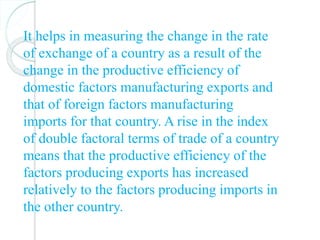 It helps in measuring the change in the rate
of exchange of a country as a result of the
change in the productive efficiency of
domestic factors manufacturing exports and
that of foreign factors manufacturing
imports for that country. A rise in the index
of double factoral terms of trade of a country
means that the productive efficiency of the
factors producing exports has increased
relatively to the factors producing imports in
the other country.
 