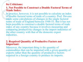 Its Criticisms:
1. Not Possible to Construct a Double Factoral Terms of
Trade Index:
In practice, however, it is not possible to calculate an index
of double factoral terms of trade of a country. Prof. Devons
made some calculations of changes in the single factoral
terms of trade of England between 1948-53. But it has not
been possible to construct a double factoral terms of trade
index of any country because it involves measuring and
comparing productivity changes in the import industries of
the other country with that of the domestic export
industries.
2. Required Quantity of Productive Factors not
Important:
Moreover, the important thing is the quantity of
commodities that can be imported with a given quantity of
exports rather than the quantity of productive factors
required in a foreign country to produce its imports.
 