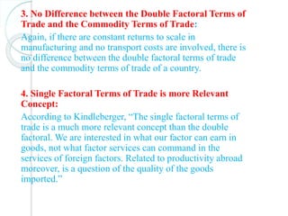 3. No Difference between the Double Factoral Terms of
Trade and the Commodity Terms of Trade:
Again, if there are constant returns to scale in
manufacturing and no transport costs are involved, there is
no difference between the double factoral terms of trade
and the commodity terms of trade of a country.
4. Single Factoral Terms of Trade is more Relevant
Concept:
According to Kindleberger, “The single factoral terms of
trade is a much more relevant concept than the double
factoral. We are interested in what our factor can earn in
goods, not what factor services can command in the
services of foreign factors. Related to productivity abroad
moreover, is a question of the quality of the goods
imported.”
 