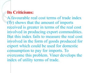 Its Criticisms:
A favourable real cost terms of trade index
(Tr) shows that the amount of imports
received is greater in terms of the real cost
involved in producing export commodities.
But this index fails to measure the real cost
involved in the form of goods produced for
export which could be used for domestic
consumption to pay for imports. To
overcome this problem. Viner develops the
index of utility terms of trade.
 