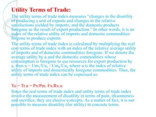 Utility Terms of Trade:
The utility terms of trade index measures “changes in the disutility
of producing a unit of exports and changes in the relative
satisfactions yielded by imports, and the domestic products
foregone as the result of export production.” In other words, it is an
index of the relative utility of imports and domestic commodities
forgone to produce exports.
The utility terms of trade index is calculated by multiplying the real
cost terms of trade index with an index of the relative average utility
of imports and of domestic commodities foregone. If we denote the
average utility by u and the domestic commodities whose
consumption is foregone to use resources for export production by
a, then u = Um1/Ua1 / Um0/Ua0 where u is the index of relative
utility of imports and domestically foregone commodities. Thus, the
utility terms of trade index can be expressed as:
Tu = Tr.u = Px/Pm. Fx.Rx.u
Since the real terms of trade index and utility terms of trade index
involve the measurement of disutility in terms of pain, irksomeness
and sacrifice, they are elusive concepts. As a matter of fact, it is not
possible to measure disutility (for utility) in concrete terms.
 