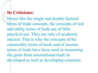 Its Criticisms:
Hence like the single and double factoral
terms of trade concepts, the concepts of real
and utility terms of trade are of little
practical use. They are only of academic
interest. That is why the concepts of the
commodity terms of trade and of income
terms of trade have been used in measuring
the gains from international trade in
developed as well as developing countries
 