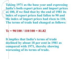 Taking 1971 as the base year and expressing
India’s both export prices and import prices
as 100, if we find that by the end of 1981 its
index of export prices had fallen to 90 and
the index of import prices had risen to 110.
The terms of trade had changed as follows:
Tc = 90/100 / 110/100 = 81.82
It implies that India’s terms of trade
declined by about 18 per cent in 1981 as
compared with 1971, thereby showing
worsening of its terms of trade.
 
