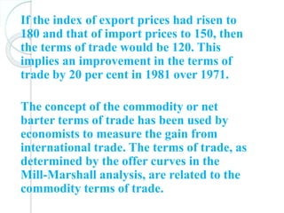 If the index of export prices had risen to
180 and that of import prices to 150, then
the terms of trade would be 120. This
implies an improvement in the terms of
trade by 20 per cent in 1981 over 1971.
The concept of the commodity or net
barter terms of trade has been used by
economists to measure the gain from
international trade. The terms of trade, as
determined by the offer curves in the
Mill-Marshall analysis, are related to the
commodity terms of trade.
 