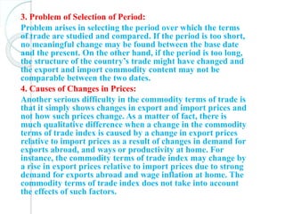 3. Problem of Selection of Period:
Problem arises in selecting the period over which the terms
of trade are studied and compared. If the period is too short,
no meaningful change may be found between the base date
and the present. On the other hand, if the period is too long,
the structure of the country’s trade might have changed and
the export and import commodity content may not be
comparable between the two dates.
4. Causes of Changes in Prices:
Another serious difficulty in the commodity terms of trade is
that it simply shows changes in export and import prices and
not how such prices change. As a matter of fact, there is
much qualitative difference when a change in the commodity
terms of trade index is caused by a change in export prices
relative to import prices as a result of changes in demand for
exports abroad, and ways or productivity at home. For
instance, the commodity terms of trade index may change by
a rise in export prices relative to import prices due to strong
demand for exports abroad and wage inflation at home. The
commodity terms of trade index does not take into account
the effects of such factors.
 