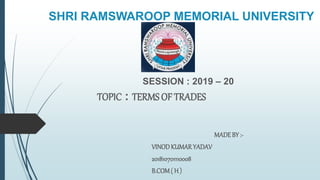 SHRI RAMSWAROOP MEMORIAL UNIVERSITY
SESSION : 2019 – 20
TOPIC : TERMS OF TRADES
MADEBY :-
VINODKUMARYADAV
201810701110008
B.COM( H )
 