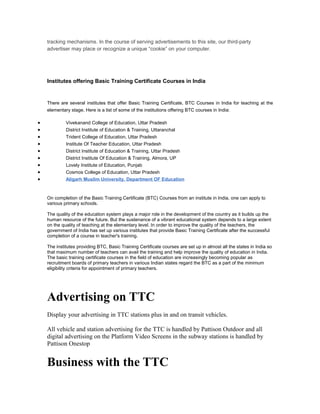tracking mechanisms. In the course of serving advertisements to this site, our third-party
    advertiser may place or recognize a unique “cookie” on your computer.




    Institutes offering Basic Training Certificate Courses in India


    There are several institutes that offer Basic Training Certificate, BTC Courses in India for teaching at the
    elementary stage. Here is a list of some of the institutions offering BTC courses in India:

•            Vivekanand College of Education, Uttar Pradesh
•            District Institute of Education & Training, Uttaranchal
•            Trident College of Education, Uttar Pradesh
•            Institute Of Teacher Education, Uttar Pradesh
•            District Institute of Education & Training, Uttar Pradesh
•            District Institute Of Education & Training, Almora, UP
•            Lovely Institute of Education, Punjab
•            Cosmos College of Education, Uttar Pradesh
•            Aligarh Muslim University, Department OF Education


    On completion of the Basic Training Certificate (BTC) Courses from an institute in India, one can apply to
    various primary schools.

    The quality of the education system plays a major role in the development of the country as it builds up the
    human resource of the future. But the sustenance of a vibrant educational system depends to a large extent
    on the quality of teaching at the elementary level. In order to improve the quality of the teachers, the
    government of India has set up various institutes that provide Basic Training Certificate after the successful
    completion of a course in teacher's training.

    The institutes providing BTC, Basic Training Certificate courses are set up in almost all the states in India so
    that maximum number of teachers can avail the training and help improve the quality of education in India.
    The basic training certificate courses in the field of education are increasingly becoming popular as
    recruitment boards of primary teachers in various Indian states regard the BTC as a part of the minimum
    eligibility criteria for appointment of primary teachers.




    Advertising on TTC
    Display your advertising in TTC stations plus in and on transit vehicles.

    All vehicle and station advertising for the TTC is handled by Pattison Outdoor and all
    digital advertising on the Platform Video Screens in the subway stations is handled by
    Pattison Onestop


    Business with the TTC
 