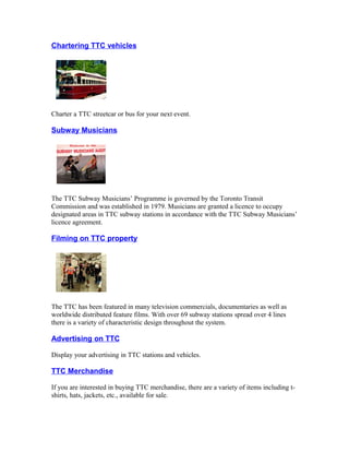 Chartering TTC vehicles




Charter a TTC streetcar or bus for your next event.

Subway Musicians




The TTC Subway Musicians’ Programme is governed by the Toronto Transit
Commission and was established in 1979. Musicians are granted a licence to occupy
designated areas in TTC subway stations in accordance with the TTC Subway Musicians’
licence agreement.

Filming on TTC property




The TTC has been featured in many television commercials, documentaries as well as
worldwide distributed feature films. With over 69 subway stations spread over 4 lines
there is a variety of characteristic design throughout the system.

Advertising on TTC

Display your advertising in TTC stations and vehicles.

TTC Merchandise

If you are interested in buying TTC merchandise, there are a variety of items including t-
shirts, hats, jackets, etc., available for sale.
 