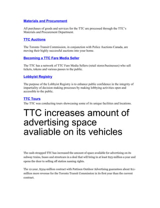 Materials and Procurement

All purchases of goods and services for the TTC are processed through the TTC’s
Materials and Procurement Department.

TTC Auctions

The Toronto Transit Commission, in conjunction with Police Auctions Canada, are
moving their highly successful auctions into your home.

Becoming a TTC Fare Media Seller

The TTC has a network of TTC Fare Media Sellers (retail stores/businesses) who sell
tickets, tokens and various passes to the public.

Lobbyist Registry

The purpose of the Lobbyist Registry is to enhance public confidence in the integrity of
impartiality of decision making processes by making lobbying activities open and
accessible to the public.

TTC Tours
The TTC was conducting tours showcasing some of its unique facilities and locations.


TTC increases amount of
advertising space
avaliable on its vehicles
The cash-strapped TTC has increased the amount of space available for advertising on its
subway trains, buses and streetcars in a deal that will bring in at least $25-million a year and
opens the door to selling off station naming rights.

The 12-year, $324-million contract with Pattison Outdoor Advertising guarantees about $11-
million more revenue for the Toronto Transit Commission in its first year than the current
contract.
 
